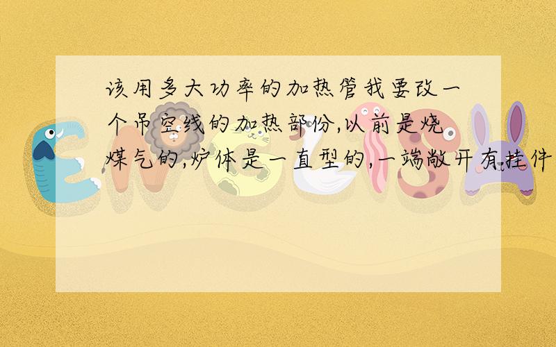 该用多大功率的加热管我要改一个吊空线的加热部份,以前是烧煤气的,炉体是一直型的,一端敞开有挂件进出(烤单车架油漆的)长3