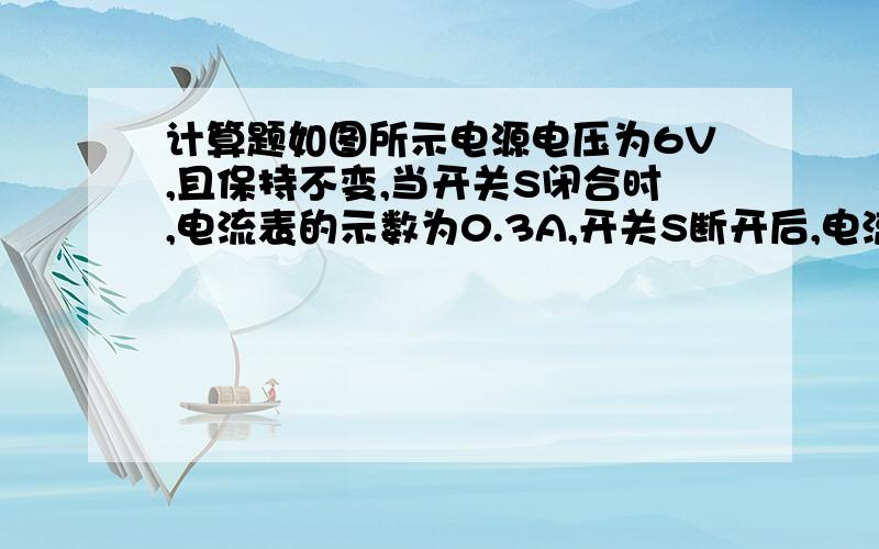 计算题如图所示电源电压为6V,且保持不变,当开关S闭合时,电流表的示数为0.3A,开关S断开后,电流表