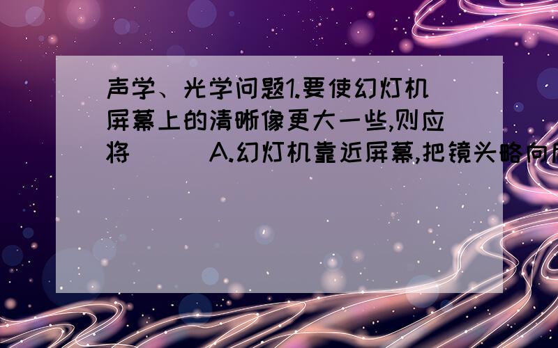 声学、光学问题1.要使幻灯机屏幕上的清晰像更大一些,则应将 （ ）A.幻灯机靠近屏幕,把镜头略向后移动B.幻灯机向后移屏