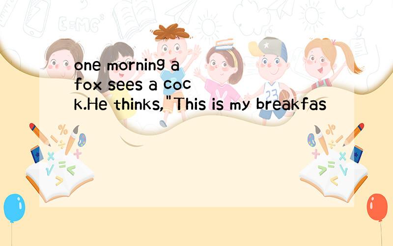 one morning a fox sees a cock.He thinks,