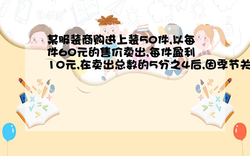 某服装商购进上装50件,以每件60元的售价卖出,每件盈利10元,在卖出总数的5分之4后,因季节关系,余下的以原售价的10