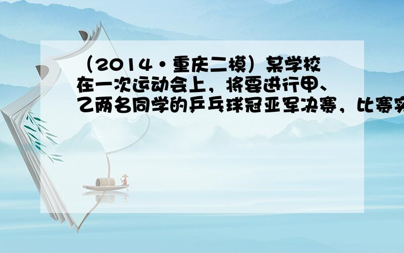 （2014•重庆二模）某学校在一次运动会上，将要进行甲、乙两名同学的乒乓球冠亚军决赛，比赛实行三局两胜制．已知每局比赛中