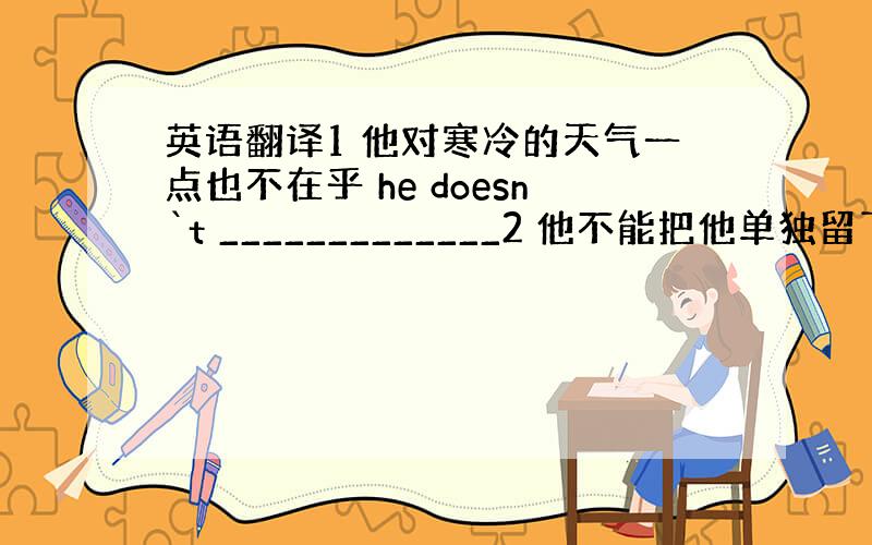 英语翻译1 他对寒冷的天气一点也不在乎 he doesn`t _____________2 他不能把他单独留下 I ca