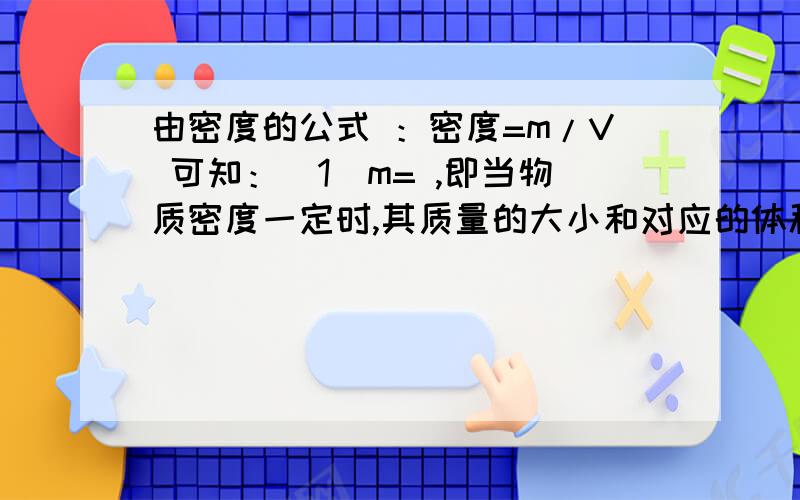 由密度的公式 ：密度=m/V 可知：（1）m= ,即当物质密度一定时,其质量的大小和对应的体积成 比；