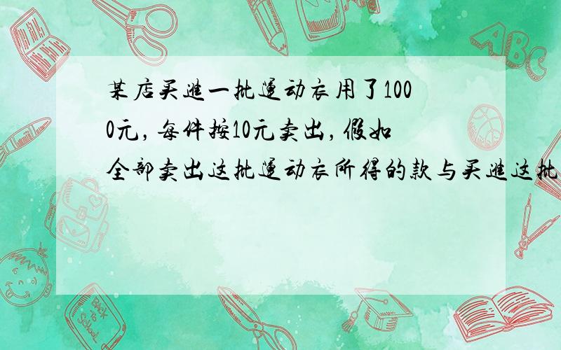 某店买进一批运动衣用了1000元，每件按10元卖出，假如全部卖出这批运动衣所得的款与买进这批运动衣所用的款的差就是利润，