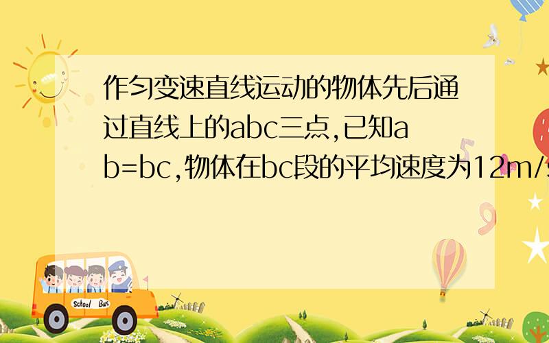 作匀变速直线运动的物体先后通过直线上的abc三点,已知ab=bc,物体在bc段的平均速度为12m/s,B点的瞬时速度为1