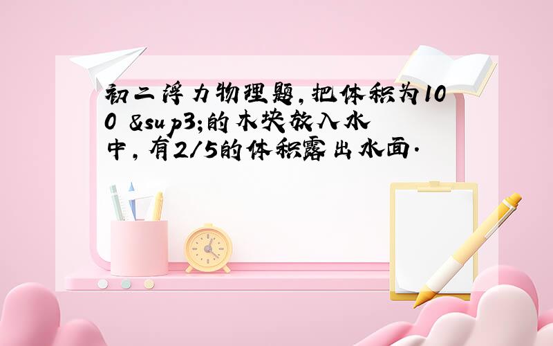 初二浮力物理题,把体积为100㎝³的木块放入水中,有2/5的体积露出水面.