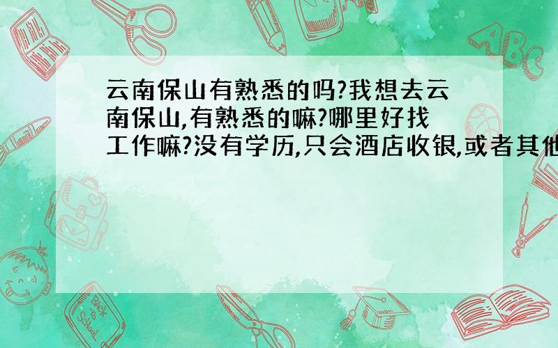 云南保山有熟悉的吗?我想去云南保山,有熟悉的嘛?哪里好找工作嘛?没有学历,只会酒店收银,或者其他工作不用学历的,现在人在