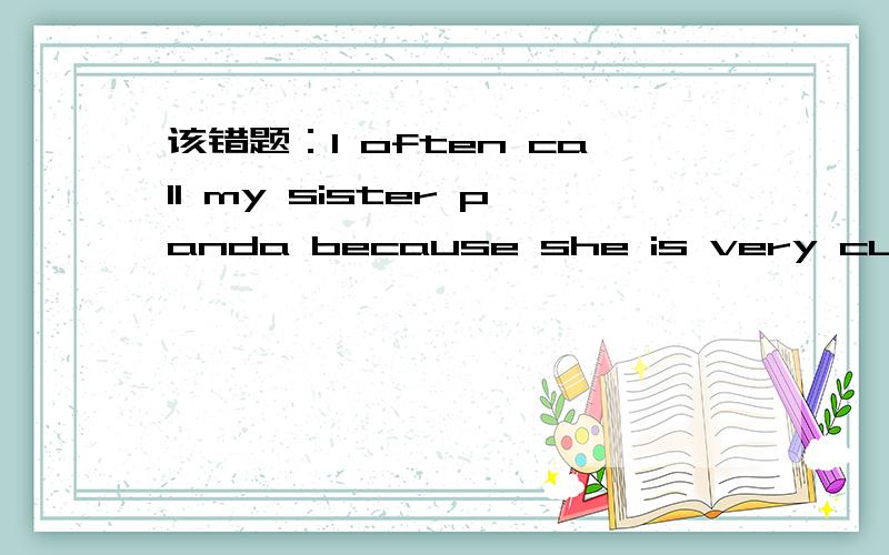 该错题：I often call my sister panda because she is very cute.