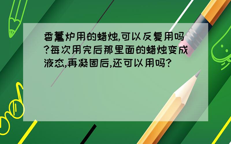 香薰炉用的蜡烛,可以反复用吗?每次用完后那里面的蜡烛变成液态,再凝固后,还可以用吗?