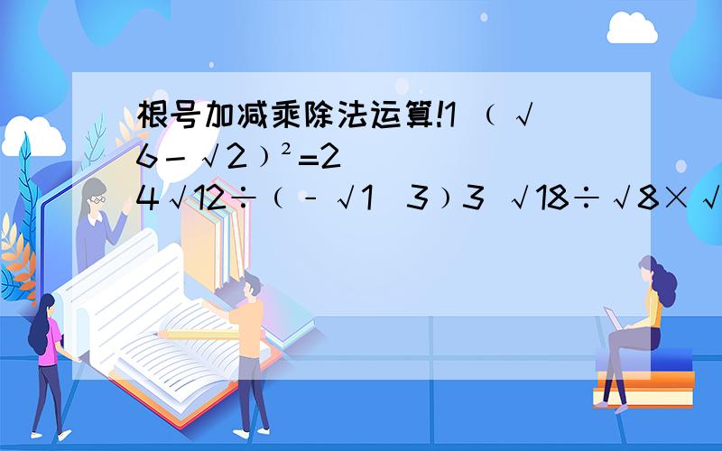 根号加减乘除法运算!1 ﹙√6－√2﹚²=2 4√12÷﹙﹣√1／3﹚3 √18÷√8×√27／24 ﹙﹣7／