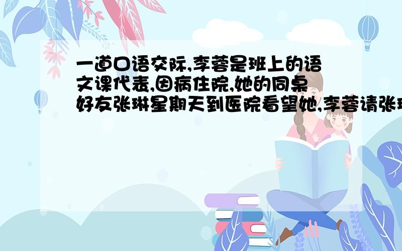 一道口语交际,李蓉是班上的语文课代表,因病住院,她的同桌好友张琳星期天到医院看望她,李蓉请张琳把自己写的作文转交给教语文