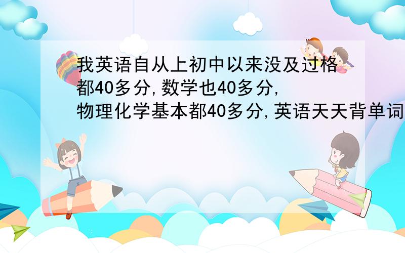 我英语自从上初中以来没及过格都40多分,数学也40多分,物理化学基本都40多分,英语天天背单词,做题,单词背了之后,到了