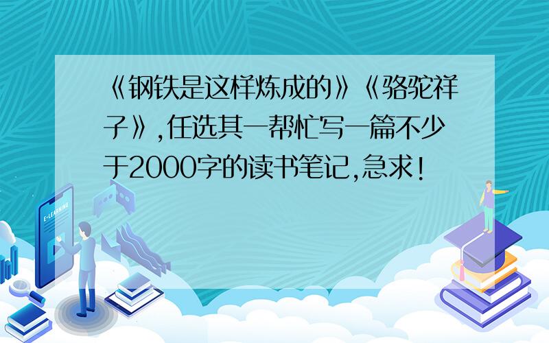 《钢铁是这样炼成的》《骆驼祥子》,任选其一帮忙写一篇不少于2000字的读书笔记,急求!