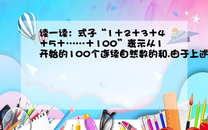 读一读：式子“1＋2＋3＋4＋5＋……＋100”表示从1开始的100个连续自然数的和.由于上述式子比较长,书写不