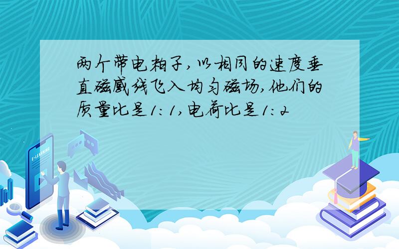 两个带电粒子,以相同的速度垂直磁感线飞入均匀磁场,他们的质量比是1:1,电荷比是1:2