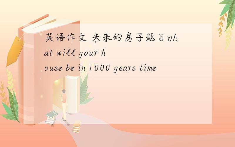 英语作文 未来的房子题目what will your house be in 1000 years time