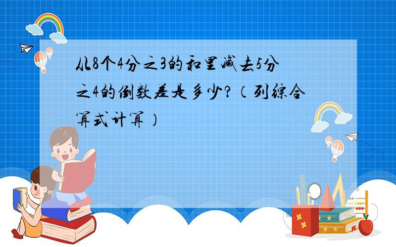 从8个4分之3的和里减去5分之4的倒数差是多少?（列综合算式计算）