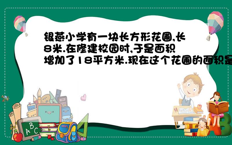 银燕小学有一块长方形花圃,长8米.在修建校园时,于是面积增加了18平方米.现在这个花圃的面积是多少?