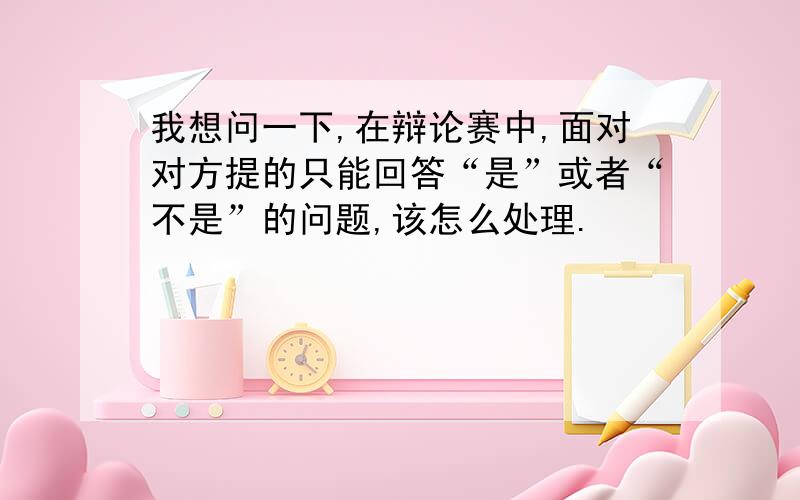 我想问一下,在辩论赛中,面对对方提的只能回答“是”或者“不是”的问题,该怎么处理.