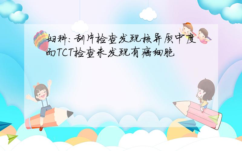 妇科：刮片检查发现核异质中度而TCT检查未发现有癌细胞