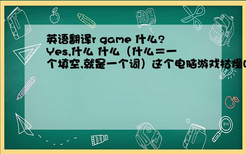 英语翻译r game 什么?Yes,什么 什么（什么＝一个填空,就是一个词）这个电脑游戏枯燥吗的英文翻译（填空）—这个电