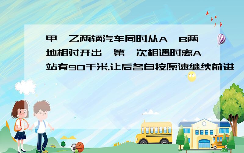 甲、乙两辆汽车同时从A、B两地相对开出,第一次相遇时离A站有90千米.让后各自按原速继续前进,