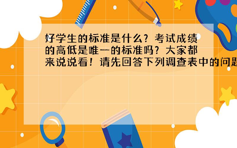 好学生的标准是什么？考试成绩的高低是唯一的标准吗？大家都来说说看！请先回答下列调查表中的问题（划√），然后以 “What