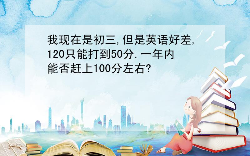 我现在是初三,但是英语好差,120只能打到50分.一年内能否赶上100分左右?