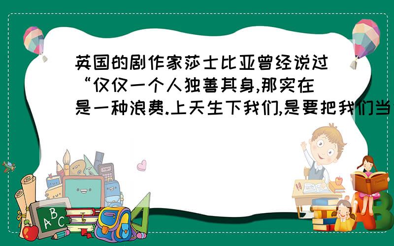 英国的剧作家莎士比亚曾经说过“仅仅一个人独善其身,那实在是一种浪费.上天生下我们,是要把我们当作火炬,不是照亮自己,而是