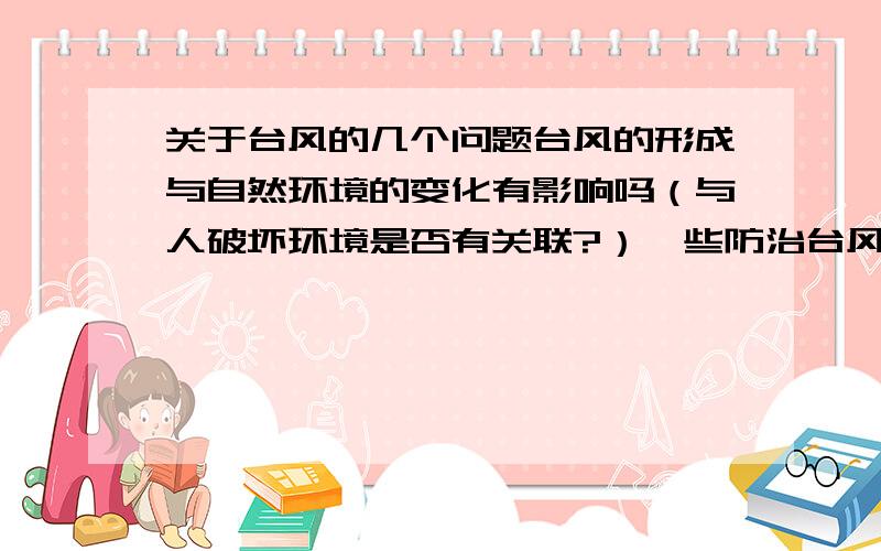 关于台风的几个问题台风的形成与自然环境的变化有影响吗（与人破坏环境是否有关联?）一些防治台风的措施