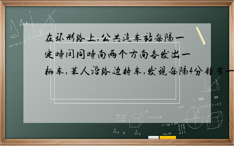 在环形路上,公共汽车站每隔一定时间同时向两个方向各发出一辆车,某人沿路边骑车,发现每隔4分钟有一辆公共汽车迎面而来,每隔