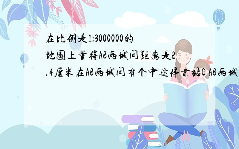 在比例是1：3000000的地图上量得AB两城间距离是2.4厘米在AB两城间有个中途停靠站C AB两城到C站的距