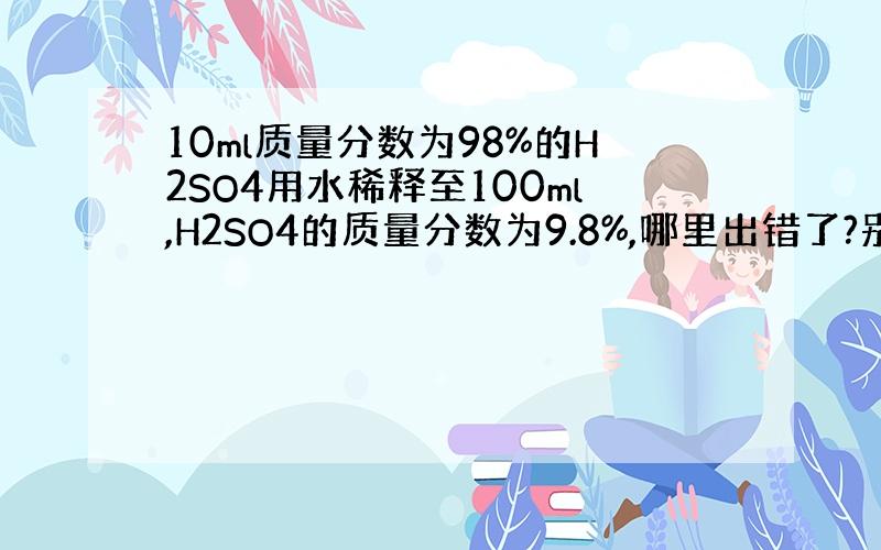 10ml质量分数为98%的H2SO4用水稀释至100ml,H2SO4的质量分数为9.8%,哪里出错了?别的地方我都看过了