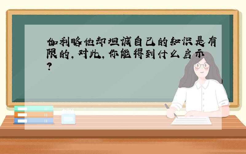 伽利略他却坦诚自己的知识是有限的,对此,你能得到什么启示?