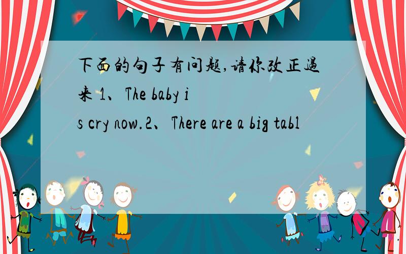 下面的句子有问题,请你改正过来 1、The baby is cry now.2、There are a big tabl