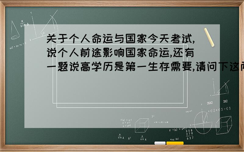 关于个人命运与国家今天考试,说个人前途影响国家命运,还有一题说高学历是第一生存需要,请问下这两个说法是否正确?