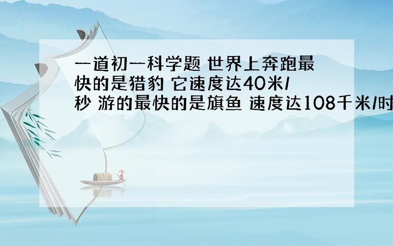 一道初一科学题 世界上奔跑最快的是猎豹 它速度达40米/秒 游的最快的是旗鱼 速度达108千米/时 飞的最快的是褐海燕