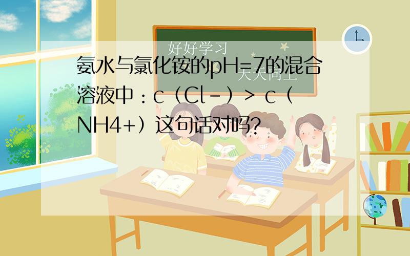 氨水与氯化铵的pH=7的混合溶液中：c（Cl-）> c（NH4+）这句话对吗?