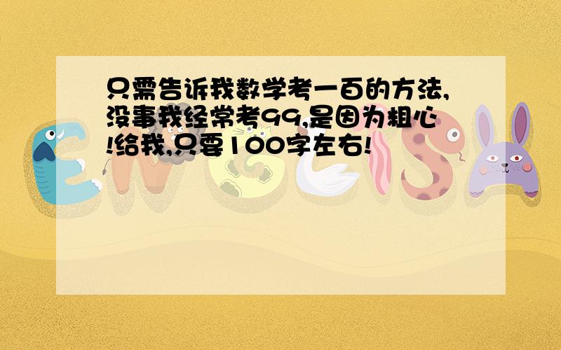 只需告诉我数学考一百的方法,没事我经常考99,是因为粗心!给我,只要100字左右!