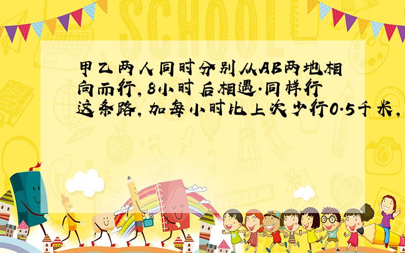 甲乙两人同时分别从AB两地相向而行,8小时后相遇.同样行这条路,加每小时比上次少行0.5千米,乙每小时比上次多行1.5千