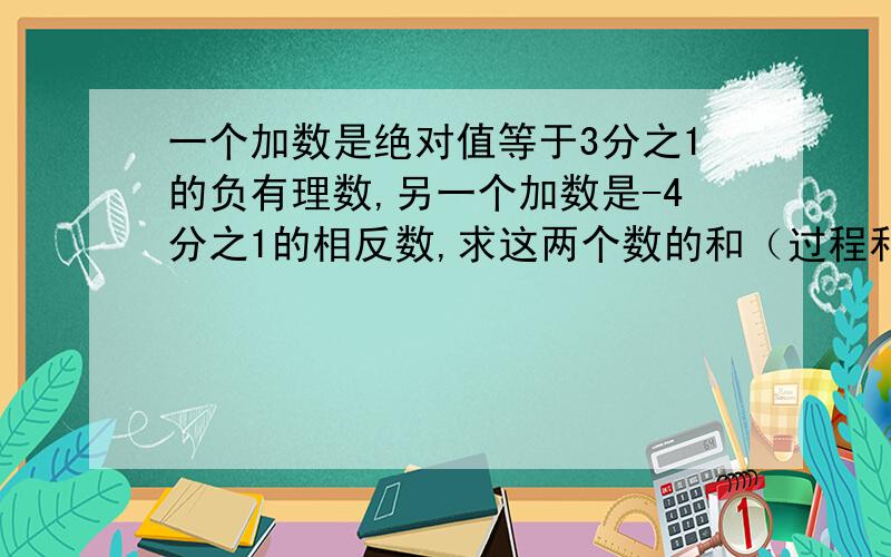 一个加数是绝对值等于3分之1的负有理数,另一个加数是-4分之1的相反数,求这两个数的和（过程和答案）