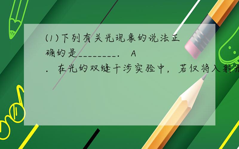 (1)下列有关光现象的说法正确的是________． A．在光的双缝干涉实验中，若仅将入射光由紫光改为红光，则条纹间距一