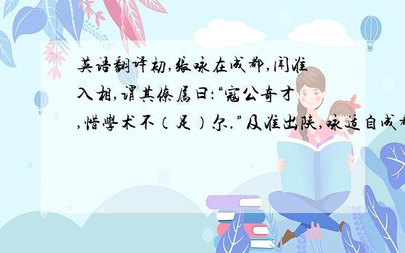 英语翻译初,张咏在成都,闻准入相,谓其僚属曰：“寇公奇才,惜学术不（足）尔.”及准出陕,咏适自成都罢还,准严供帐,大为具