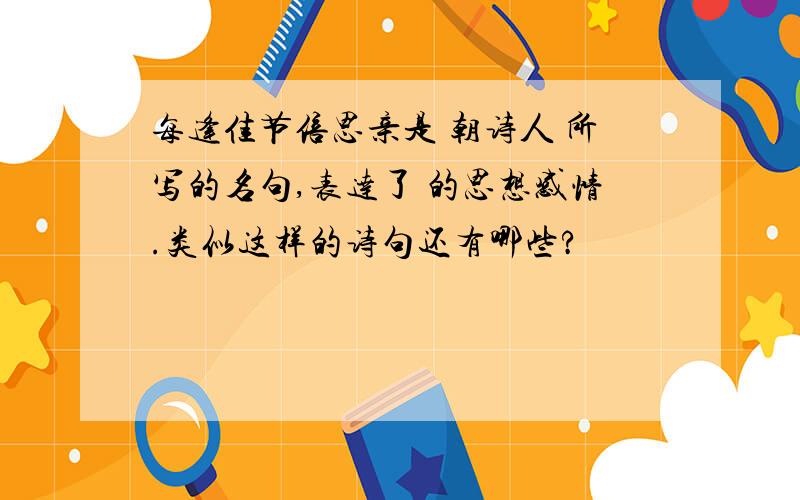 每逢佳节倍思亲是 朝诗人 所写的名句,表达了 的思想感情.类似这样的诗句还有哪些?