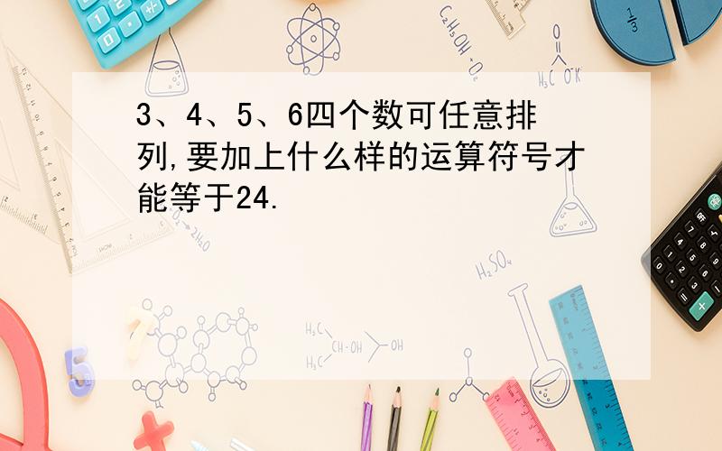 3、4、5、6四个数可任意排列,要加上什么样的运算符号才能等于24.