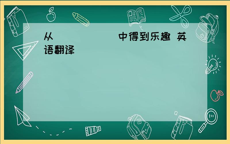 从．．．．．．中得到乐趣 英语翻译