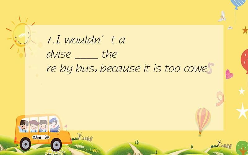 1.I wouldn’t advise ____ there by bus,because it is too cowe