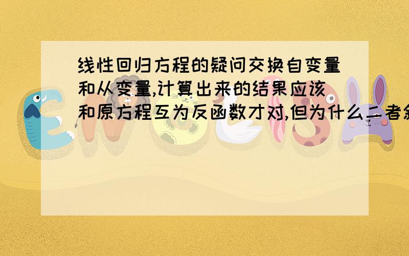 线性回归方程的疑问交换自变量和从变量,计算出来的结果应该和原方程互为反函数才对,但为什么二者斜率积并不总是1?线性回归只