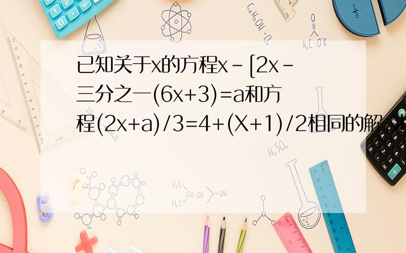 已知关于x的方程x-[2x-三分之一(6x+3)=a和方程(2x+a)/3=4+(X+1)/2相同的解.求a、x的值